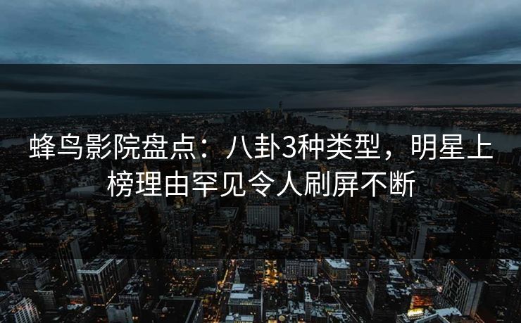 蜂鸟影院盘点：八卦3种类型，明星上榜理由罕见令人刷屏不断