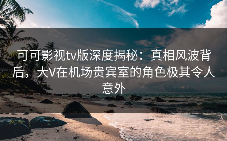 可可影视tv版深度揭秘：真相风波背后，大V在机场贵宾室的角色极其令人意外