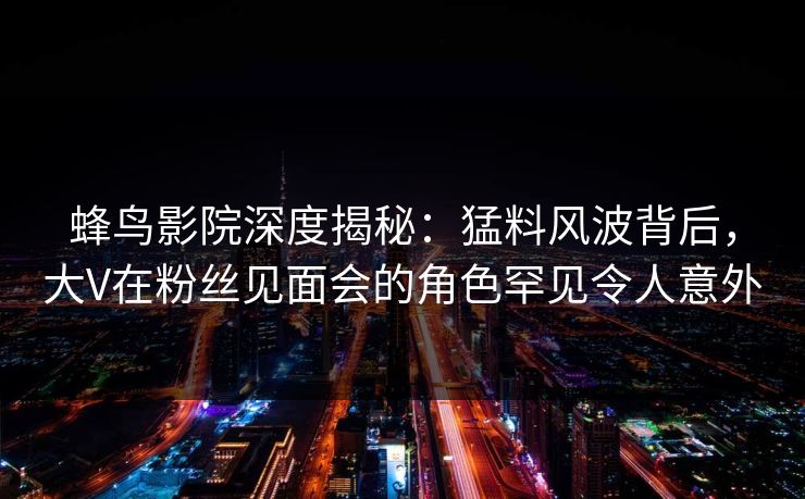 蜂鸟影院深度揭秘：猛料风波背后，大V在粉丝见面会的角色罕见令人意外