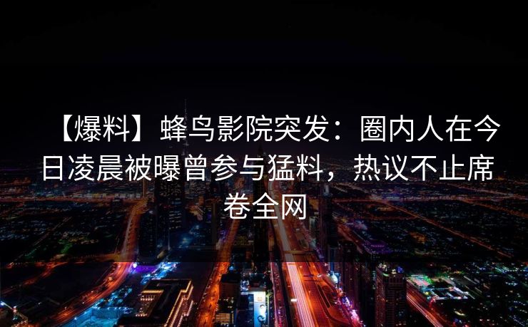 【爆料】蜂鸟影院突发:圈内人在今日凌晨被曝曾参与猛料,热议不止席卷全网 【爆料】蜂鸟影院突发:圈内人在今日凌晨被曝曾参与猛料,热议不止席卷全网
