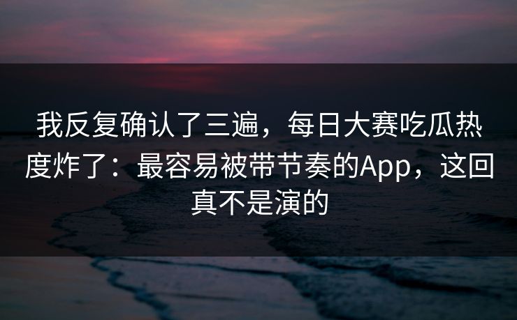 我反复确认了三遍,每日大赛吃瓜热度炸了:最容易被带节奏的App,这回真不是演的 我反复确认了三遍,每日大赛吃瓜热度炸了:最容易被带节奏的App,这回真不是演的