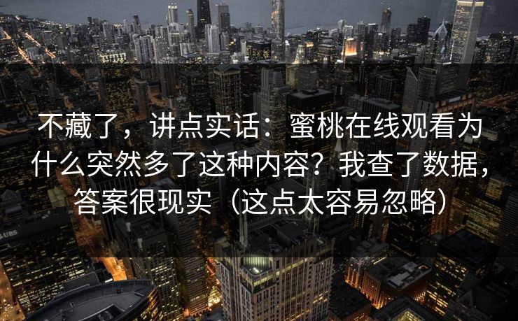 不藏了,讲点实话:蜜桃在线观看为什么突然多了这种内容?我查了数据,答案很现实(这点太容易忽略) 不藏了,讲点实话:蜜桃在线观看为什么突然多了这种内容?我查了数据,答案很现实(这点太容易忽略)