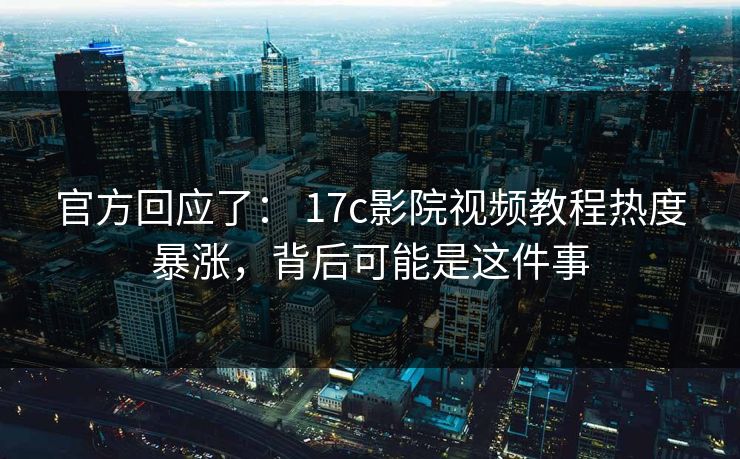 官方回应了： 17c影院视频教程热度暴涨，背后可能是这件事