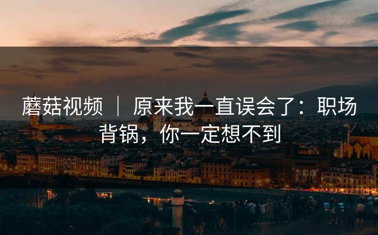 蘑菇视频 ｜ 原来我一直误会了：职场背锅，你一定想不到