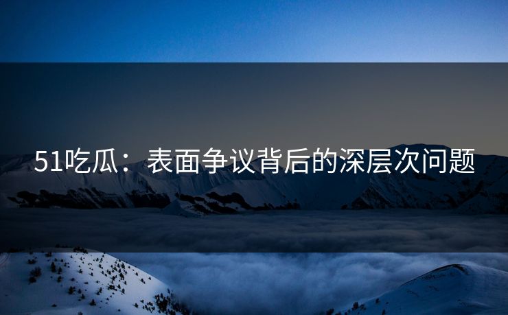 51吃瓜：表面争议背后的深层次问题