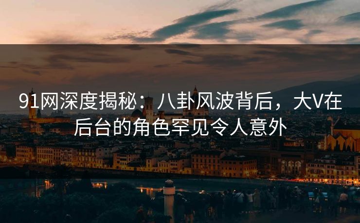 91网深度揭秘：八卦风波背后，大V在后台的角色罕见令人意外